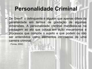 Personalidade Criminal
• De Greeff: o delinquente é alguém que apenas difere da
  generalidade em termos de gradação de algumas
  dimensões. A personalidade criminal manifesta-se na
  passagem ao ato que coloca em ação mecanismos e
  processos que compõe o sujeito e que podem ou não
  ser entendidos como elementos intrínsecos de uma
  carreira criminal.
   (Torres, 2002)
 
