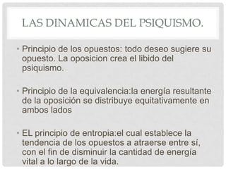 LAS DINAMICAS DEL PSIQUISMO.

• Principio de los opuestos: todo deseo sugiere su
  opuesto. La oposicion crea el libido del
  psiquismo.

• Principio de la equivalencia:la energía resultante
  de la oposición se distribuye equitativamente en
  ambos lados

• EL principio de entropia:el cual establece la
  tendencia de los opuestos a atraerse entre sí,
  con el fin de disminuir la cantidad de energía
  vital a lo largo de la vida.
 