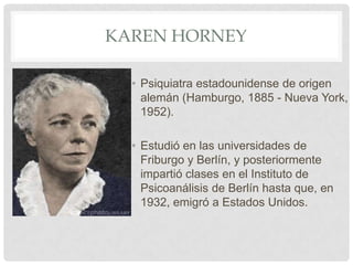 KAREN HORNEY

  • Psiquiatra estadounidense de origen
    alemán (Hamburgo, 1885 - Nueva York,
    1952).

  • Estudió en las universidades de
    Friburgo y Berlín, y posteriormente
    impartió clases en el Instituto de
    Psicoanálisis de Berlín hasta que, en
    1932, emigró a Estados Unidos.
 