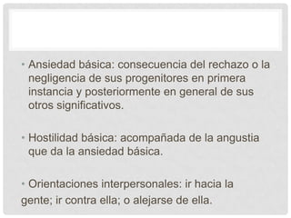 • Ansiedad básica: consecuencia del rechazo o la
  negligencia de sus progenitores en primera
  instancia y posteriormente en general de sus
  otros significativos.

• Hostilidad básica: acompañada de la angustia
  que da la ansiedad básica.

• Orientaciones interpersonales: ir hacia la
gente; ir contra ella; o alejarse de ella.
 