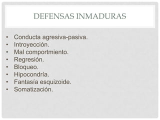 DEFENSAS INMADURAS

•   Conducta agresiva-pasiva.
•   Introyección.
•   Mal comportmiento.
•   Regresión.
•   Bloqueo.
•   Hipocondría.
•   Fantasía esquizoide.
•   Somatización.
 