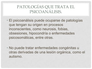 PATOLOGÍAS QUE TRATA EL
           PSICOANÁLISIS.

• El psicoanálisis puede ocuparse de patologías
  que tengan su origen en procesos
  inconscientes, como neurosis, fobias,
  obsesiones, hipocondría o enfermedades
  psicosomáticas, entre otras.

• No puede tratar enfermedades congénitas u
  otras derivadas de una lesión orgánica, como el
  autismo.
 