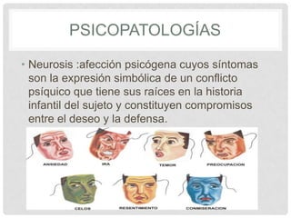 PSICOPATOLOGÍAS

• Neurosis :afección psicógena cuyos síntomas
  son la expresión simbólica de un conflicto
  psíquico que tiene sus raíces en la historia
  infantil del sujeto y constituyen compromisos
  entre el deseo y la defensa.
 