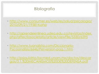 Bibliografia


• http://www.consumer.es/web/es/salud/psicologia/
  2010/09/21/195814.php

• http://aprendeenlinea.udea.edu.co/revistas/index.
  php/affectiosocietatis/article/viewFile/5330/6595

• http://www.tuanalista.com/Diccionario-
  Psicoanalisis/6646/Perversion-pag.1.htm

• http://psiquiatria.facmed.unam.mx/doctos/descar
  gas/3.1.%20MECANISMOS%20DE%20DEFENSA.pdf
 