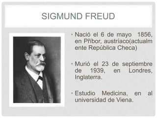 SIGMUND FREUD
     • Nació el 6 de mayo 1856,
       en Příbor, austríaco(actualm
       ente República Checa)

     • Murió el 23 de septiembre
       de 1939, en Londres,
       Inglaterra.

     • Estudio Medicina, en      al
       universidad de Viena.
 