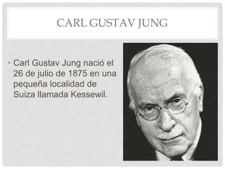 CARL GUSTAV JUNG


• Carl Gustav Jung nació el
  26 de julio de 1875 en una
  pequeña localidad de
  Suiza llamada Kessewil.
 