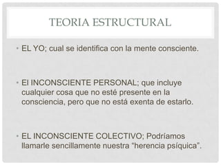 TEORIA ESTRUCTURAL

• EL YO; cual se identifica con la mente consciente.



• El INCONSCIENTE PERSONAL; que incluye
  cualquier cosa que no esté presente en la
  consciencia, pero que no está exenta de estarlo.



• EL INCONSCIENTE COLECTIVO; Podríamos
  llamarle sencillamente nuestra “herencia psíquica”.
 