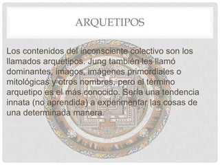 ARQUETIPOS

Los contenidos del inconsciente colectivo son los
llamados arquetipos. Jung también les llamó
dominantes, imagos, imágenes primordiales o
mitológicas y otros nombres, pero el término
arquetipo es el más conocido. Sería una tendencia
innata (no aprendida) a experimentar las cosas de
una determinada manera.
 