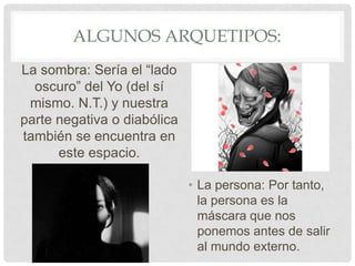 ALGUNOS ARQUETIPOS:
La sombra: Sería el “lado
  oscuro” del Yo (del sí
 mismo. N.T.) y nuestra
parte negativa o diabólica
también se encuentra en
      este espacio.

                             • La persona: Por tanto,
                               la persona es la
                               máscara que nos
                               ponemos antes de salir
                               al mundo externo.
 