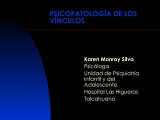 PSICOPATOLOGÍA DE LOS VÍNCULOS Karen Monroy Silva Psicóloga Unidad de Psiquiatría Infantil y del Adolescente Hospital Las Higueras Talcahuano 