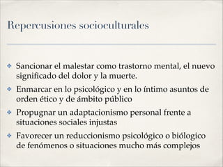 Repercusiones socioculturales
✤ Sancionar el malestar como trastorno mental, el nuevo
signiﬁcado del dolor y la muerte.!
✤ Enmarcar en lo psicológico y en lo íntimo asuntos de
orden ético y de ámbito público!
✤ Propugnar un adaptacionismo personal frente a
situaciones sociales injustas!
✤ Favorecer un reduccionismo psicológico o biólogico
de fenómenos o situaciones mucho más complejos
 