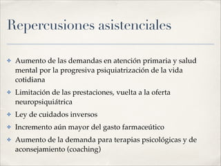 Repercusiones asistenciales
✤ Aumento de las demandas en atención primaria y salud
mental por la progresiva psiquiatrización de la vida
cotidiana!
✤ Limitación de las prestaciones, vuelta a la oferta
neuropsiquiátrica!
✤ Ley de cuidados inversos!
✤ Incremento aún mayor del gasto farmaceútico!
✤ Aumento de la demanda para terapias psicológicas y de
aconsejamiento (coaching)
 