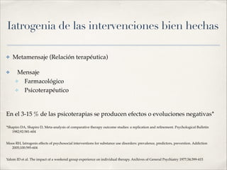 Iatrogenia de las intervenciones bien hechas
✤ Metamensaje (Relación terapéutica)!
✤ Mensaje!
✤ Farmacológico!
✤ Psicoterapéutico!
!
En el 3-15 % de las psicoterapias se producen efectos o evoluciones negativas*!
*Shapiro DA, Shapiro D, Meta-analysis of comparative therapy outcome studies: a replication and reﬁnement. Psychological Bulletin
1982;92:581-604!
Moos RH, Iatrogenis effects of psychosocial interventions for substance use disorders: prevalence, predictors, prevention. Addiction
2005;100:595-604!
Yalom ID et al. The impact of a weekend group experience on individual therapy. Archives of General Psychiatry 1977;34:399-415
 