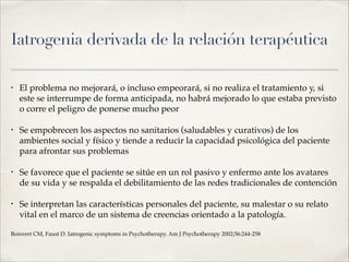 Iatrogenia derivada de la relación terapéutica
• El problema no mejorará, o incluso empeorará, si no realiza el tratamiento y, si
este se interrumpe de forma anticipada, no habrá mejorado lo que estaba previsto
o corre el peligro de ponerse mucho peor!
• Se empobrecen los aspectos no sanitarios (saludables y curativos) de los
ambientes social y físico y tiende a reducir la capacidad psicológica del paciente
para afrontar sus problemas!
• Se favorece que el paciente se sitúe en un rol pasivo y enfermo ante los avatares
de su vida y se respalda el debilitamiento de las redes tradicionales de contención!
• Se interpretan las características personales del paciente, su malestar o su relato
vital en el marco de un sistema de creencias orientado a la patología. !
Boisvert CM, Faust D. Iatrogenic symptoms in Psychotherapy. Am J Psychotherapy 2002;56:244-258
 