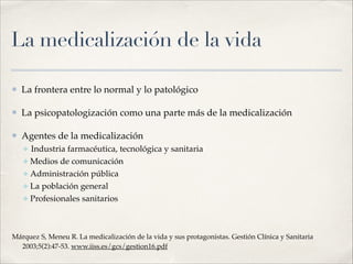 La medicalización de la vida
⦿ La frontera entre lo normal y lo patológico!
⦿ La psicopatologización como una parte más de la medicalización!
⦿ Agentes de la medicalización!
✤ Industria farmacéutica, tecnológica y sanitaria!
✤ Medios de comunicación!
✤ Administración pública!
✤ La población general!
✤ Profesionales sanitarios!
!
Márquez S, Meneu R. La medicalización de la vida y sus protagonistas. Gestión Clínica y Sanitaria
2003;5(2):47-53. www.iiss.es/gcs/gestion16.pdf
 