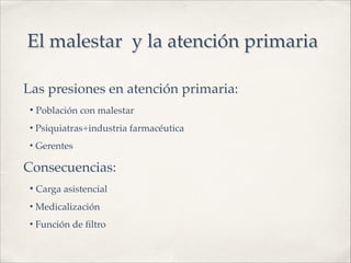 El malestar y la atención primaria
Las presiones en atención primaria:!
• Población con malestar!
• Psiquiatras+industria farmacéutica!
• Gerentes!
Consecuencias:!
• Carga asistencial!
• Medicalización!
• Función de ﬁltro
 