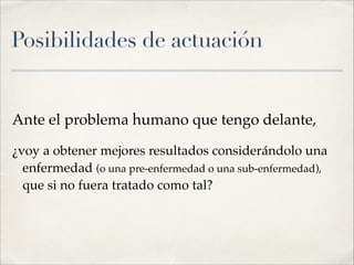 Posibilidades de actuación
Ante el problema humano que tengo delante,!
¿voy a obtener mejores resultados considerándolo una
enfermedad (o una pre-enfermedad o una sub-enfermedad),
que si no fuera tratado como tal?
 