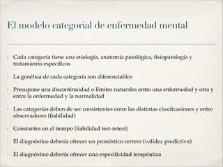 El modelo categorial de enfermedad mental
• Cada categoría tiene una etiología, anatomía patológica, ﬁsiopatología y
tratamiento especíﬁcos !
• La genética de cada categoría son diferenciables!
• Presupone una discontinuidad o límites naturales entre una enfermedad y otra y
entre la enfermedad y la normalidad!
• Las categorías deben de ser consistentes entre las distintas clasiﬁcaciones y entre
observadores (ﬁabilidad)!
• Constantes en el tiempo (ﬁabilidad test-retest)!
• El diagnóstico debería ofrecer un pronóstico certero (validez predictiva)!
• El diagnóstico debería ofrecer una especiﬁcidad terapéutica
 