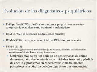 Evolución de los diagnósticos psiquiátricos
✤ Phillipe Pinel (1793): clasiﬁca los trastornos psiquiátricos en cuatro
categorías: idiotas, dementes, maniacos y melancólicos!
✤ DSM-I (1952): se describen 106 trastornos mentales!
✤ DSM-IV (1994): se enumeran un total de 357 trastornos mentales!
✤ DSM-5 (2013): !
✤ Nuevos diagnósticos: Síndrome de riesgo de psicosis, Trastorno disfuncional del
carácter con disforia, Trastorno cognitivo menor…!
✤ Umbrales más bajos: un periodo de dos semanas de ánimo
depresivo, pérdida de interés en actividades, insomnio, pérdida
de apetito y problemas en concentrarse inmediatamente
posteriores a la pérdida del cónyuge, es un trastorno mental
 