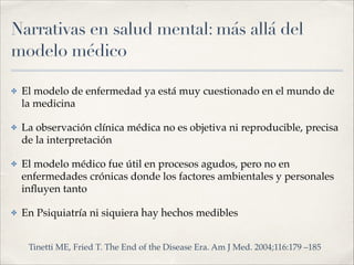 Narrativas en salud mental: más allá del
modelo médico
✤ El modelo de enfermedad ya está muy cuestionado en el mundo de
la medicina!
✤ La observación clínica médica no es objetiva ni reproducible, precisa
de la interpretación!
✤ El modelo médico fue útil en procesos agudos, pero no en
enfermedades crónicas donde los factores ambientales y personales
inﬂuyen tanto!
✤ En Psiquiatría ni siquiera hay hechos medibles
Tinetti ME, Fried T. The End of the Disease Era. Am J Med. 2004;116:179 –185
 