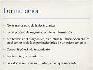 Formulación
⦿ No es un formato de historia clínica!
⦿ Es un proceso de organización de la información!
⦿ A diferencia del diagnóstico, estructura la información clínica
en el contexto de la experiencia única de un sujeto concreto!
⦿ Genera hipótesis de tratamiento!
⦿ Es dinámico, no es estático!
⦿ Su valor se mide en su utilidad, no en que sea verdad
 
