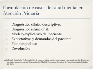 Formulación de casos de salud mental en
Atención Primaria
1. Diagnóstico clínico descriptivo.!
2. Diagnóstico situacional.!
3. Modelo explicativo del paciente!
4. Expectativas y demandas del paciente!
5. Plan terapeútico!
6. Devolución!
!
Mata Ruiz I, Ortiz Lobo A. Formulación de casos en salud mental: una guía de entrenamiento. En: Trastornos
mentales comunes: manual de orientación. Madrid. Asociación Española de Neuropsiquiatría. Estudios
41, 2009.
 