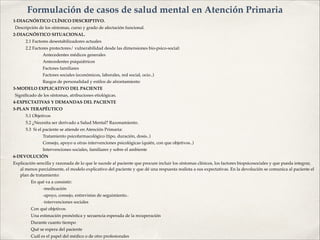 1-DIAGNÓSTICO CLÍNICO DESCRIPTIVO.!
! Descripción de los síntomas, curso y grado de afectación funcional. !
2-DIAGNÓSTICO SITUACIONAL.!
2.1 Factores desestabilizadores actuales!
2.2 Factores protectores/ vulnerabilidad desde las dimensiones bio-psico-social:!
✤ Antecedentes médicos generales !
✤ Antecedentes psiquiátricos!
✤ Factores familiares!
✤ Factores sociales (económicos, laborales, red social, ocio..)!
✤ Rasgos de personalidad y estilos de afrontamiento!
3-MODELO EXPLICATIVO DEL PACIENTE!
! Signiﬁcado de los síntomas, atribuciones etiológicas.!
4-EXPECTATIVAS Y DEMANDAS DEL PACIENTE!
5-PLAN TERAPÉUTICO!
5.1 Objetivos!
5.2 ¿Necesita ser derivado a Salud Mental? Razonamiento.!
5.3 Si el paciente se atiende en Atención Primaria:!
✤ Tratamiento psicofarmacológico (tipo, duración, dosis..)!
✤ Consejo, apoyo u otras intervenciones psicológicas (quién, con que objetivos..)!
✤ Intervenciones sociales, familiares y sobre el ambiente!
6-DEVOLUCIÓN!
Explicación sencilla y razonada de lo que le sucede al paciente que procure incluir los síntomas clínicos, los factores biopsicosociales y que pueda integrar,
al menos parcialmente, el modelo explicativo del paciente y que dé una respuesta realista a sus expectativas. En la devolución se comunica al paciente el
plan de tratamiento:!
• En qué va a consistir:!
✤ -medicación!
✤ -apoyo, consejo, entrevistas de seguimiento..!
✤ -intervenciones sociales!
• Con qué objetivos!
• Una estimación pronóstica y secuencia esperada de la recuperación!
• Durante cuanto tiempo!
• Qué se espera del paciente!
• Cuál es el papel del médico o de otro profesionales
Formulación de casos de salud mental en Atención Primaria
 