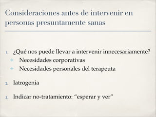 Consideraciones antes de intervenir en
personas presuntamente sanas
1. ¿Qué nos puede llevar a intervenir innecesariamente?!
✤ Necesidades corporativas!
✤ Necesidades personales del terapeuta!
2. Iatrogenia!
3. Indicar no-tratamiento: “esperar y ver”
 