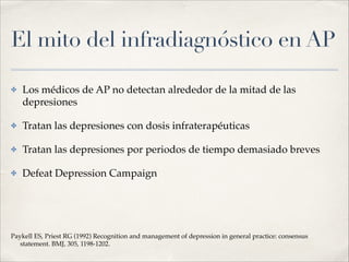 El mito del infradiagnóstico en AP
✤ Los médicos de AP no detectan alrededor de la mitad de las
depresiones!
✤ Tratan las depresiones con dosis infraterapéuticas!
✤ Tratan las depresiones por periodos de tiempo demasiado breves!
✤ Defeat Depression Campaign!
!
!
!
Paykell ES, Priest RG (1992) Recognition and management of depression in general practice: consensus
statement. BMJ, 305, 1198-1202.
 