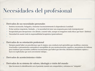Necesidades del profesional
1. Derivados de sus necesidades personales!
✤ Sentirse reconocido, halagado y fomentar inconscientemente la dependencia (vanidad)!
✤ Evitar sentirse impotente, limitado... y la necesidad de tener una respuesta para todo (omnipotencia)!
✤ Incapacidad para decepcionar a los demás y asumir todo, aunque no tengamos nada eﬁcaz que hacer (lástima)!
✤ Necesidad de asumir toda la responsabilidad terapéutica (paternalismo)!
✤ ...!
2. Derivados de su orientación profesional!
✤ Siempre puede haber un psicofármaco que le mejore, una conducta mal aprendida que modiﬁcar, creencias
irracionales o pensamientos automáticos susceptibles de una reestructuración cognitiva, mecanismos de defensa
poco maduros que esconden conﬂictos inconscientes que habrá que desvelar, dinámicas familiares sujetas a
leyes no explicitadas que será conveniente trabajar... !
3. Derivados de acontecimientos vitales!
4. Derivados de su sistema de valores, ideología o visión del mundo!
✤ Que favorecen la identiﬁcación con el paciente cuando son compartidos y entramos en “simpatía”
 