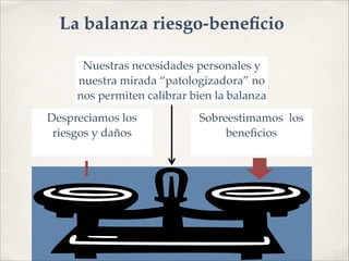 Sobreestimamos los
beneﬁcios!
Despreciamos los!
riesgos y daños!
Nuestras necesidades personales y
nuestra mirada “patologizadora” no
nos permiten calibrar bien la balanza
La balanza riesgo-beneﬁcio
 