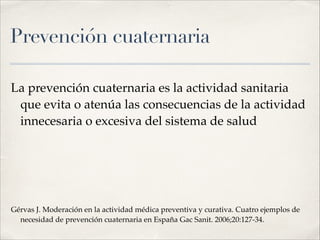 Prevención cuaternaria
La prevención cuaternaria es la actividad sanitaria
que evita o atenúa las consecuencias de la actividad
innecesaria o excesiva del sistema de salud!
!
!
Gérvas J. Moderación en la actividad médica preventiva y curativa. Cuatro ejemplos de
necesidad de prevención cuaternaria en España Gac Sanit. 2006;20:127-34.
 
