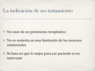 La indicación de no-tratamiento
✤ No nace de un pesimismo terapéutico!
✤ No se sustenta en una limitación de los recursos
asistenciales!
✤ Se basa en que lo mejor para ese paciente es no
intervenir
 