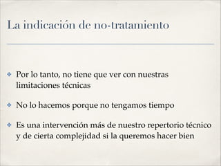 La indicación de no-tratamiento
✤ Por lo tanto, no tiene que ver con nuestras
limitaciones técnicas!
✤ No lo hacemos porque no tengamos tiempo!
✤ Es una intervención más de nuestro repertorio técnico
y de cierta complejidad si la queremos hacer bien
 