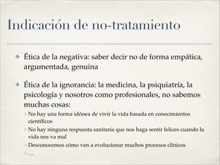Indicación de no-tratamiento
✤ Ética de la negativa: saber decir no de forma empática,
argumentada, genuina!
✤ Ética de la ignorancia: la medicina, la psiquiatría, la
psicología y nosotros como profesionales, no sabemos
muchas cosas:!
✤ No hay una forma idónea de vivir la vida basada en conocimientos
cientíﬁcos!
✤ No hay ninguna respuesta sanitaria que nos haga sentir felices cuando la
vida nos va mal!
✤ Desconocemos cómo van a evolucionar muchos procesos clínicos!
✤ …
 