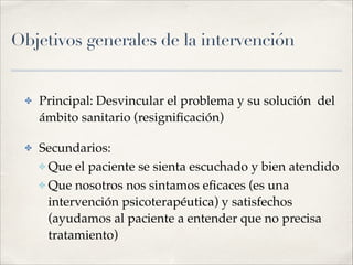 Objetivos generales de la intervención
✤ Principal: Desvincular el problema y su solución del
ámbito sanitario (resigniﬁcación)!
✤ Secundarios:!
✤ Que el paciente se sienta escuchado y bien atendido!
✤ Que nosotros nos sintamos eﬁcaces (es una
intervención psicoterapéutica) y satisfechos
(ayudamos al paciente a entender que no precisa
tratamiento)
 