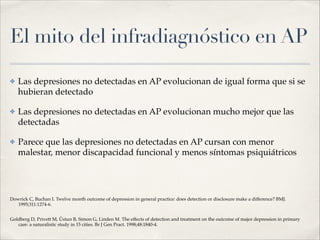 El mito del infradiagnóstico en AP
✤ Las depresiones no detectadas en AP evolucionan de igual forma que si se
hubieran detectado!
✤ Las depresiones no detectadas en AP evolucionan mucho mejor que las
detectadas!
✤ Parece que las depresiones no detectadas en AP cursan con menor
malestar, menor discapacidad funcional y menos síntomas psiquiátricos !
!
!
Dowrick C, Buchan I. Twelve month outcome of depression in general practice: does detection or disclosure make a difference? BMJ.
1995;311:1274-6.!
Goldberg D, Privett M, Üstun B, Simon G, Linden M. The effects of detection and treatment on the outcome of major depression in primary
care: a naturalistic study in 15 cities. Br J Gen Pract. 1998;48:1840-4.
 