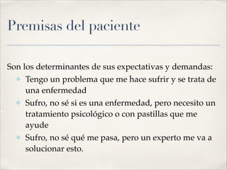 Premisas del paciente
Son los determinantes de sus expectativas y demandas:!
✤ Tengo un problema que me hace sufrir y se trata de
una enfermedad!
✤ Sufro, no sé si es una enfermedad, pero necesito un
tratamiento psicológico o con pastillas que me
ayude!
✤ Sufro, no sé qué me pasa, pero un experto me va a
solucionar esto.
 
