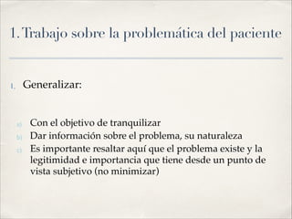 1.Trabajo sobre la problemática del paciente
1. Generalizar:!
!
a) Con el objetivo de tranquilizar!
b) Dar información sobre el problema, su naturaleza !
c) Es importante resaltar aquí que el problema existe y la
legitimidad e importancia que tiene desde un punto de
vista subjetivo (no minimizar)
 
