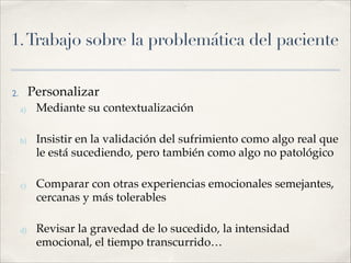 1.Trabajo sobre la problemática del paciente
2. Personalizar!
a) Mediante su contextualización!
!
b) Insistir en la validación del sufrimiento como algo real que
le está sucediendo, pero también como algo no patológico!
!
c) Comparar con otras experiencias emocionales semejantes,
cercanas y más tolerables!
!
d) Revisar la gravedad de lo sucedido, la intensidad
emocional, el tiempo transcurrido…
 