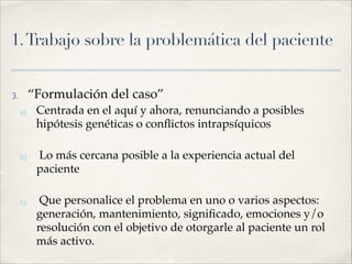 1.Trabajo sobre la problemática del paciente
3. “Formulación del caso”!
a) Centrada en el aquí y ahora, renunciando a posibles
hipótesis genéticas o conﬂictos intrapsíquicos!
!
b) Lo más cercana posible a la experiencia actual del
paciente!
!
c) Que personalice el problema en uno o varios aspectos:
generación, mantenimiento, signiﬁcado, emociones y/o
resolución con el objetivo de otorgarle al paciente un rol
más activo.
 
