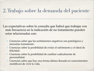 2.Trabajo sobre la demanda del paciente
Las expectativas sobre la consulta que habrá que trabajar con
más frecuencia en la indicación de no tratamiento pueden
estar relacionadas con:!
!
✤ Creencias sobre que los sentimientos negativos son patológicos y
necesitan tratamiento!
✤ Creencias sobre la posibilidad de evitar el sufrimiento y el ideal de
felicidad.!
✤ Creencias sobre la posibilidad de cambiar radicalmente de
personalidad. !
✤ Creencias sobre que hay una forma idónea (basada en conocimientos
cientíﬁcos) de vivir la vida.
 