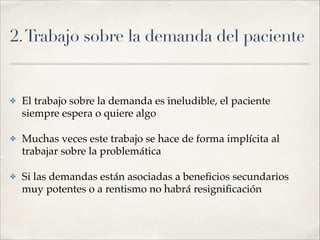 2.Trabajo sobre la demanda del paciente
✤ El trabajo sobre la demanda es ineludible, el paciente
siempre espera o quiere algo!
✤ Muchas veces este trabajo se hace de forma implícita al
trabajar sobre la problemática!
✤ Si las demandas están asociadas a beneﬁcios secundarios
muy potentes o a rentismo no habrá resigniﬁcación
 