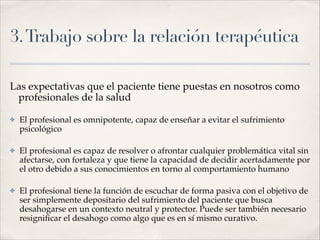 3.Trabajo sobre la relación terapéutica
Las expectativas que el paciente tiene puestas en nosotros como
profesionales de la salud!
✤ El profesional es omnipotente, capaz de enseñar a evitar el sufrimiento
psicológico !
✤ El profesional es capaz de resolver o afrontar cualquier problemática vital sin
afectarse, con fortaleza y que tiene la capacidad de decidir acertadamente por
el otro debido a sus conocimientos en torno al comportamiento humano!
✤ El profesional tiene la función de escuchar de forma pasiva con el objetivo de
ser simplemente depositario del sufrimiento del paciente que busca
desahogarse en un contexto neutral y protector. Puede ser también necesario
resigniﬁcar el desahogo como algo que es en sí mismo curativo.
 