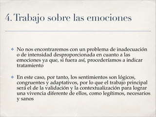 4.Trabajo sobre las emociones
✤ No nos encontraremos con un problema de inadecuación
o de intensidad desproporcionada en cuanto a las
emociones ya que, si fuera así, procederíamos a indicar
tratamiento!
✤ En este caso, por tanto, los sentimientos son lógicos,
congruentes y adaptativos, por lo que el trabajo principal
será el de la validación y la contextualización para lograr
una vivencia diferente de ellos, como legítimos, necesarios
y sanos
 