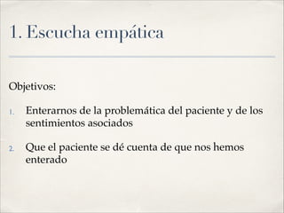 1. Escucha empática
Objetivos:!
1. Enterarnos de la problemática del paciente y de los
sentimientos asociados!
2. Que el paciente se dé cuenta de que nos hemos
enterado
 