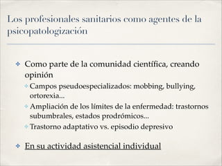 Los profesionales sanitarios como agentes de la
psicopatologización
✤ Como parte de la comunidad cientíﬁca, creando
opinión!
✤ Campos pseudoespecializados: mobbing, bullying,
ortorexia...!
✤ Ampliación de los límites de la enfermedad: trastornos
subumbrales, estados prodrómicos...!
✤ Trastorno adaptativo vs. episodio depresivo!
✤ En su actividad asistencial individual
 