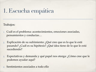 1. Escucha empática
Trabajos:!
1. Cuál es el problema: acontecimientos, emociones asociadas,
pensamientos y conductas…!
2. Explicación de su sufrimiento: ¿Qué cree que es lo que le está
pasando? ¿Cuál es su hipótesis? ¿Qué idea tiene de lo que le está
sucediendo?!
3. Expectativas y demanda y qué papel nos otorga: ¿Cómo cree que le
podemos ayudar aquí? !
4. Sentimientos asociados a todo ello
 