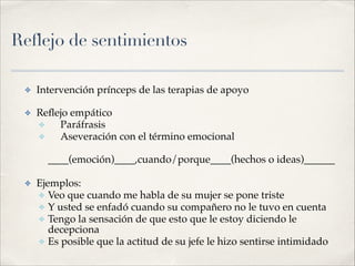 Reflejo de sentimientos
✤ Intervención prínceps de las terapias de apoyo!
✤ Reﬂejo empático!
✤ Paráfrasis!
✤ Aseveración con el término emocional!
!
____(emoción)____,cuando/porque____(hechos o ideas)______!
!
✤ Ejemplos:!
✤ Veo que cuando me habla de su mujer se pone triste!
✤ Y usted se enfadó cuando su compañero no le tuvo en cuenta!
✤ Tengo la sensación de que esto que le estoy diciendo le
decepciona!
✤ Es posible que la actitud de su jefe le hizo sentirse intimidado
 
