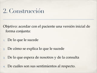 2. Construcción
Objetivo: acordar con el paciente una versión inicial de
forma conjunta:!
1. De lo que le sucede!
2. De cómo se explica lo que le sucede!
3. De lo que espera de nosotros y de la consulta !
4. De cuáles son sus sentimientos al respecto.
 